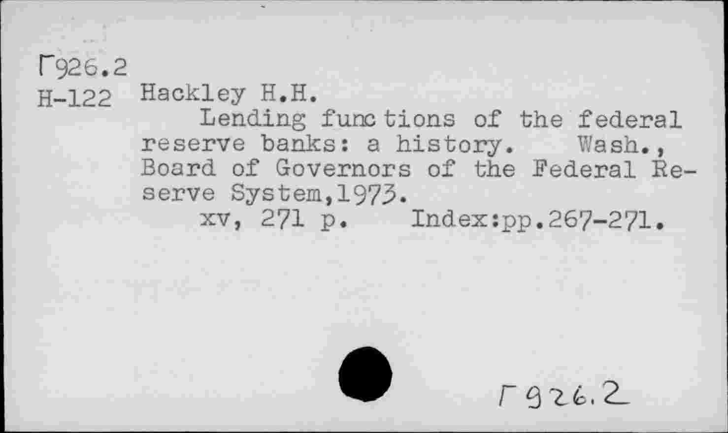 ﻿P926.2
H-122 Hackley H.H.
Lending func tions of the federal reserve banks: a history. Wash., Board of Governors of the Federal Reserve System,1973.
xv, 271 p. Index:pp.267-271.